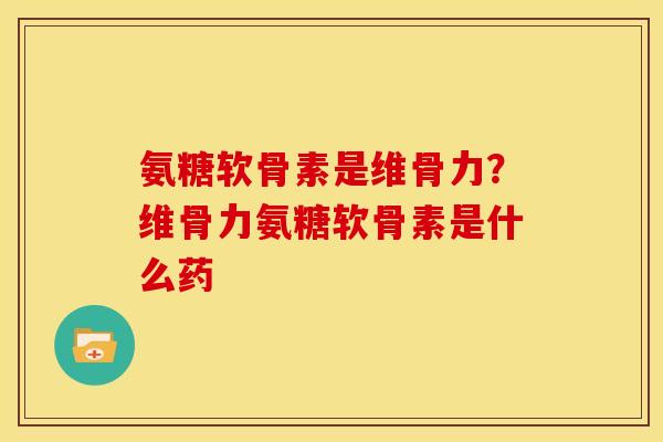 氨糖软骨素是维骨力？维骨力氨糖软骨素是什么药
