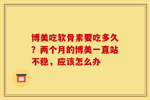 博美吃软骨素要吃多久？两个月的博美一直站不稳，应该怎么办