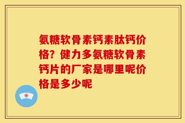氨糖软骨素钙素肽钙价格？健力多氨糖软骨素钙片的厂家是哪里呢价格是多少呢
