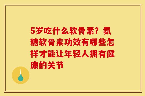 5岁吃什么软骨素？氨糖软骨素功效有哪些怎样才能让年轻人拥有健康的关节