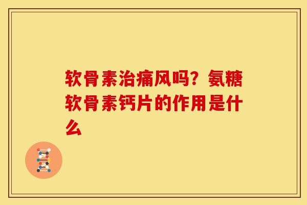 软骨素治痛风吗？氨糖软骨素钙片的作用是什么