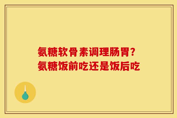 氨糖软骨素调理肠胃？氨糖饭前吃还是饭后吃