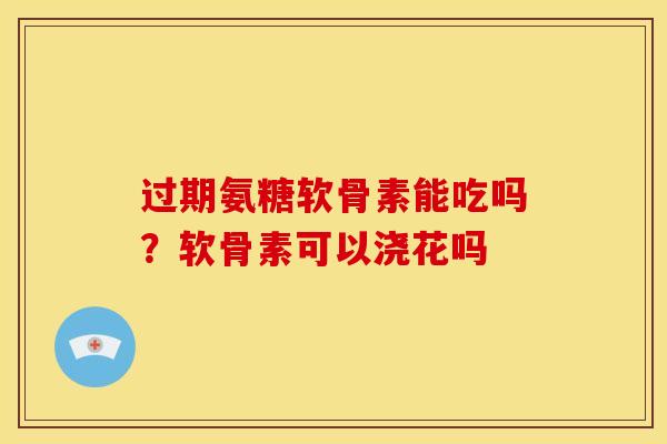 过期氨糖软骨素能吃吗？软骨素可以浇花吗