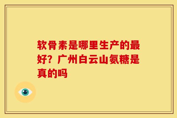 软骨素是哪里生产的最好？广州白云山氨糖是真的吗