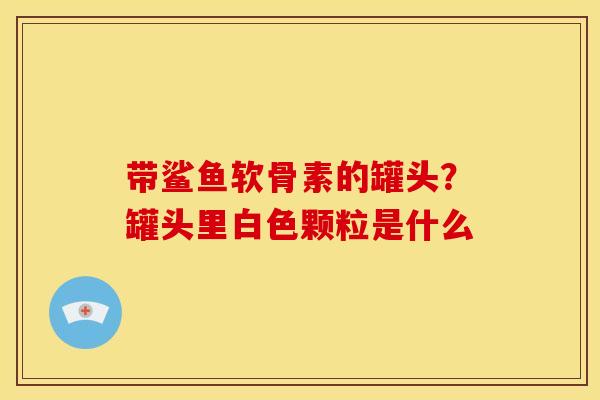 带鲨鱼软骨素的罐头？罐头里白色颗粒是什么