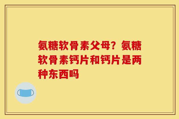 氨糖软骨素父母？氨糖软骨素钙片和钙片是两种东西吗