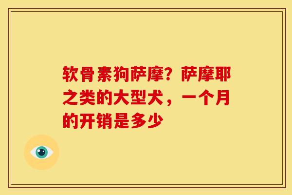软骨素狗萨摩？萨摩耶之类的大型犬，一个月的开销是多少