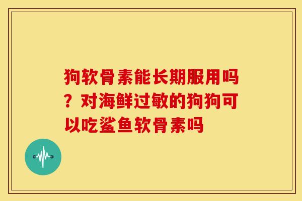 狗软骨素能长期服用吗？对海鲜过敏的狗狗可以吃鲨鱼软骨素吗