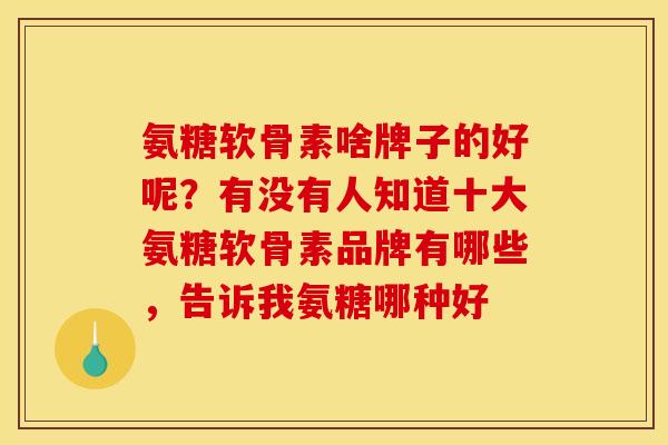 氨糖软骨素啥牌子的好呢？有没有人知道十大氨糖软骨素品牌有哪些，告诉我氨糖哪种好