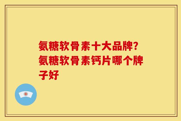 氨糖软骨素十大品牌？氨糖软骨素钙片哪个牌子好