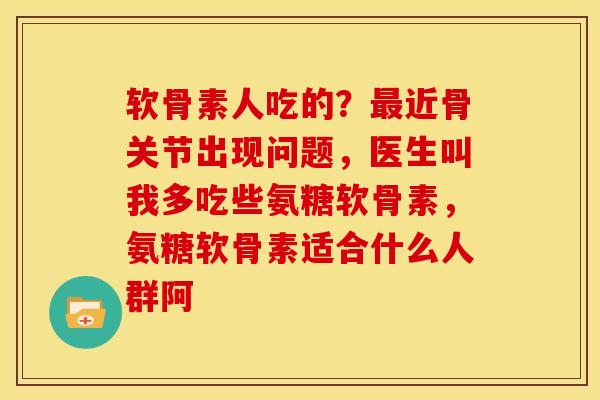 软骨素人吃的？最近骨关节出现问题，医生叫我多吃些氨糖软骨素，氨糖软骨素适合什么人群阿