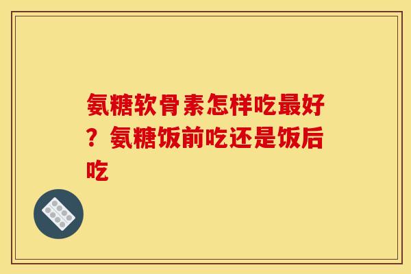 氨糖软骨素怎样吃最好？氨糖饭前吃还是饭后吃