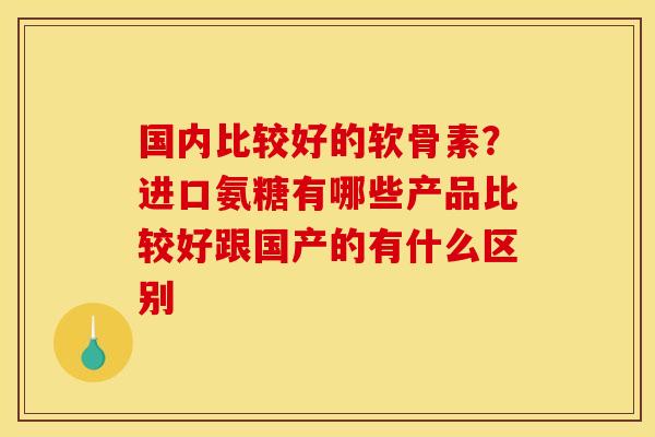 国内比较好的软骨素？进口氨糖有哪些产品比较好跟国产的有什么区别