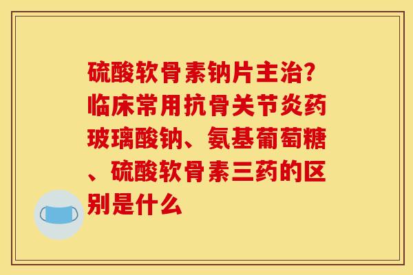 硫酸软骨素钠片主？临床常用抗骨药玻璃酸钠、氨基葡萄糖、硫酸软骨素三药的区别是什么