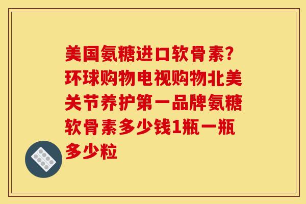 美国氨糖进口软骨素？环球购物电视购物北美关节养护第一品牌氨糖软骨素多少钱1瓶一瓶多少粒