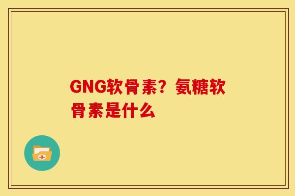 GNG软骨素？氨糖软骨素是什么