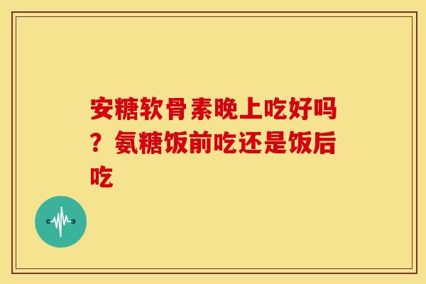 安糖软骨素晚上吃好吗？氨糖饭前吃还是饭后吃