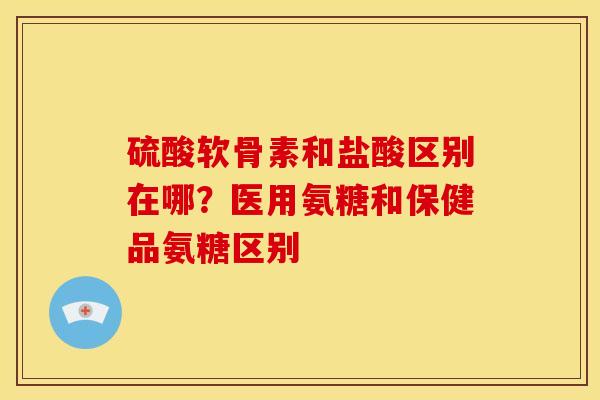 硫酸软骨素和盐酸区别在哪？医用氨糖和保健品氨糖区别