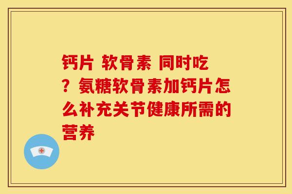 钙片 软骨素 同时吃？氨糖软骨素加钙片怎么补充关节健康所需的营养