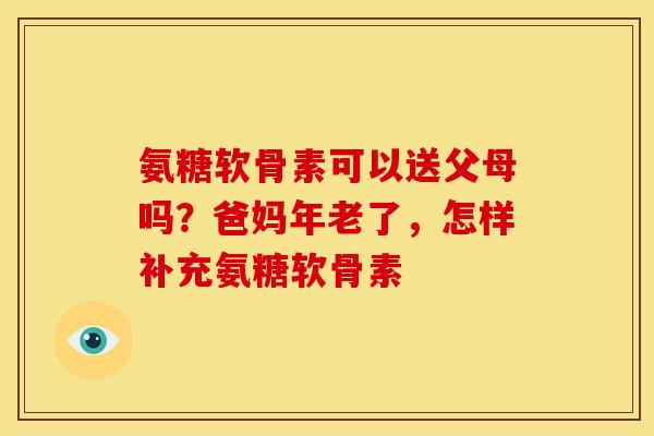 氨糖软骨素可以送父母吗？爸妈年老了，怎样补充氨糖软骨素