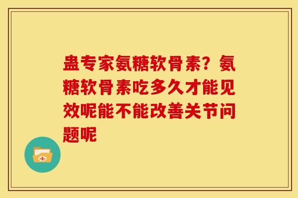蛊专家氨糖软骨素？氨糖软骨素吃多久才能见效呢能不能改善关节问题呢