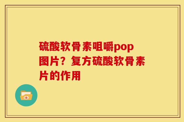硫酸软骨素咀嚼pop图片？复方硫酸软骨素片的作用