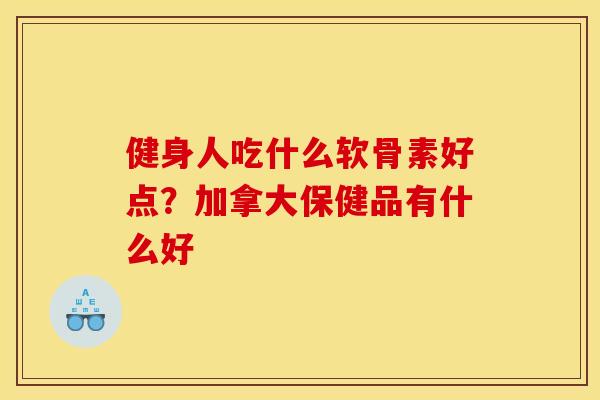 健身人吃什么软骨素好点？加拿大保健品有什么好