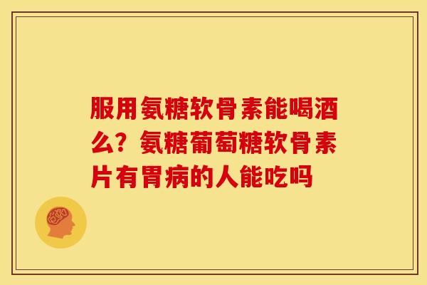 服用氨糖软骨素能喝酒么？氨糖葡萄糖软骨素片有胃病的人能吃吗