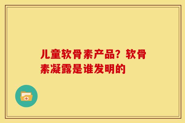 儿童软骨素产品？软骨素凝露是谁发明的