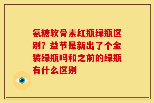 氨糖软骨素红瓶绿瓶区别?益节是新出了个金装绿瓶吗和之前的绿瓶有什么区别 氨糖软骨素红瓶绿瓶区别?益节是新出了个金装绿瓶吗和之前的绿瓶有什么区别