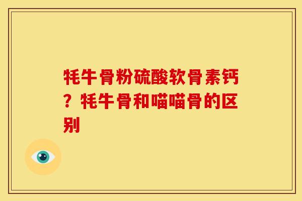 牦牛骨粉硫酸软骨素钙？牦牛骨和喵喵骨的区别