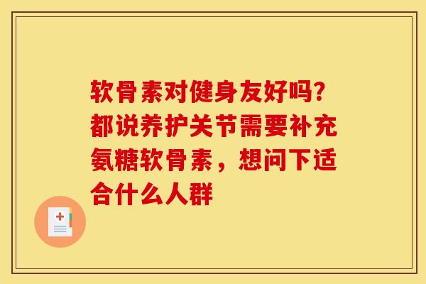 软骨素对健身友好吗？都说养护关节需要补充氨糖软骨素，想问下适合什么人群