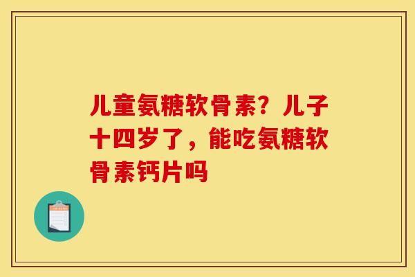 儿童氨糖软骨素？儿子十四岁了，能吃氨糖软骨素钙片吗