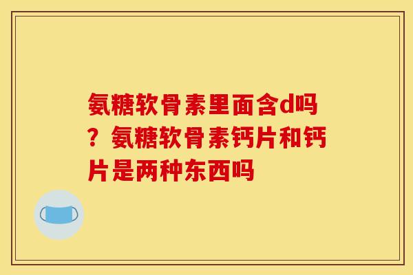 氨糖软骨素里面含d吗？氨糖软骨素钙片和钙片是两种东西吗