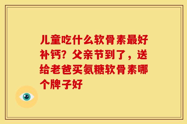 儿童吃什么软骨素好补钙？父亲节到了，送给老爸买氨糖软骨素哪个牌子好