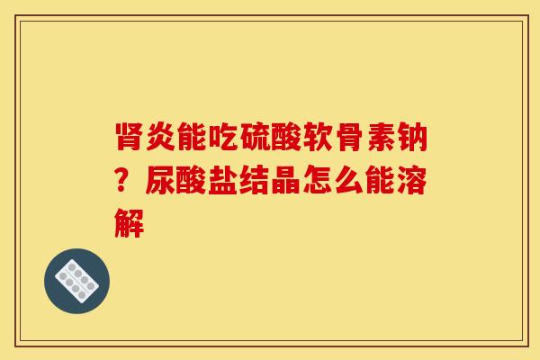 肾炎能吃硫酸软骨素钠？尿酸盐结晶怎么能溶解