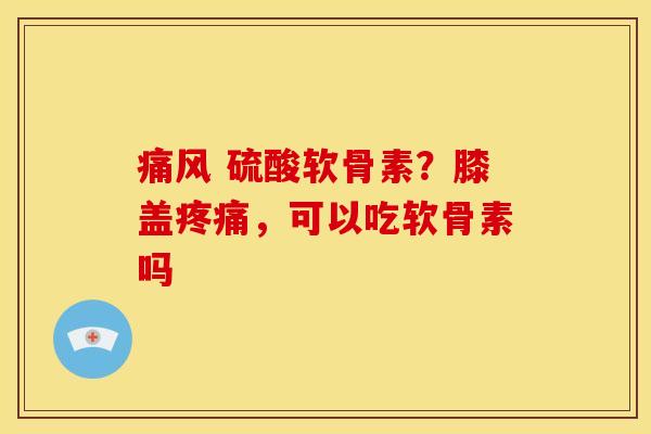 痛风 硫酸软骨素？膝盖疼痛，可以吃软骨素吗