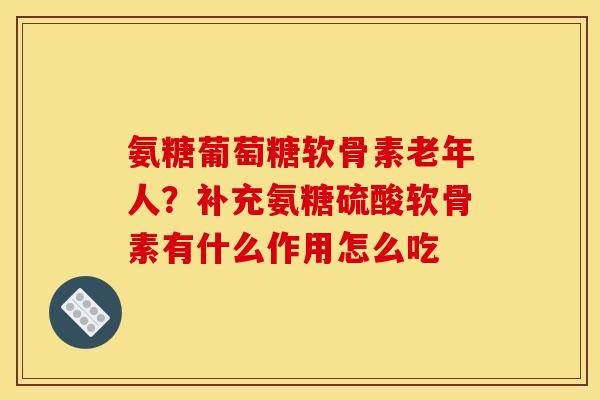 氨糖葡萄糖软骨素老年人？补充氨糖硫酸软骨素有什么作用怎么吃