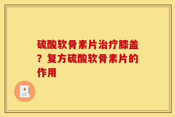 硫酸软骨素片膝盖？复方硫酸软骨素片的作用