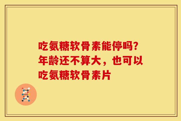 吃氨糖软骨素能停吗？年龄还不算大，也可以吃氨糖软骨素片