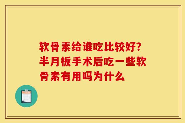软骨素给谁吃比较好？半月板手术后吃一些软骨素有用吗为什么