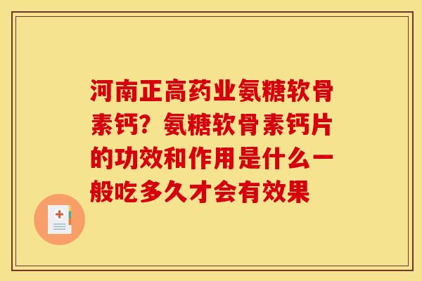 河南正高药业氨糖软骨素钙？氨糖软骨素钙片的功效和作用是什么一般吃多久才会有效果