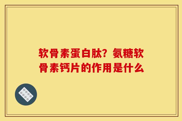 软骨素蛋白肽？氨糖软骨素钙片的作用是什么
