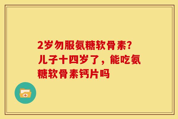 2岁勿服氨糖软骨素?儿子十四岁了,能吃氨糖软骨素钙片吗 2岁勿服氨糖软骨素?儿子十四岁了,能吃氨糖软骨素钙片吗