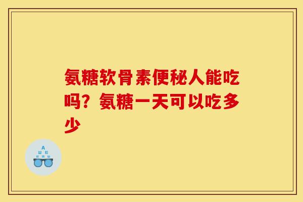 氨糖软骨素人能吃吗？氨糖一天可以吃多少