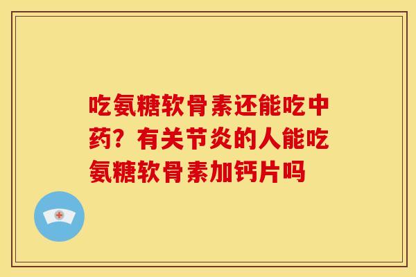 吃氨糖软骨素还能吃中药？有关节炎的人能吃氨糖软骨素加钙片吗