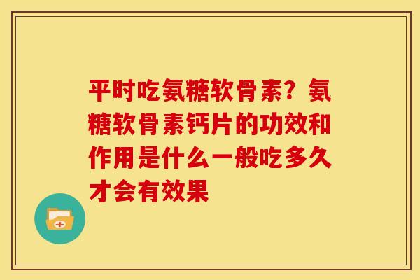平时吃氨糖软骨素？氨糖软骨素钙片的功效和作用是什么一般吃多久才会有效果