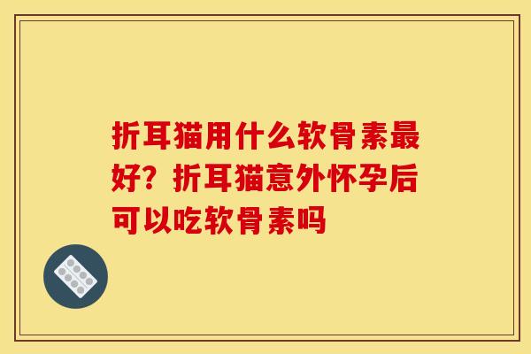 折耳猫用什么软骨素最好？折耳猫意外怀孕后可以吃软骨素吗