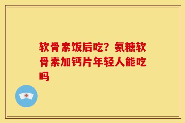 软骨素饭后吃？氨糖软骨素加钙片年轻人能吃吗