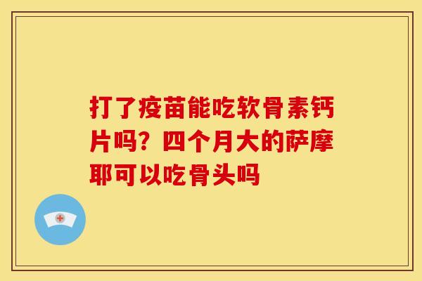 打了疫苗能吃软骨素钙片吗？四个月大的萨摩耶可以吃骨头吗